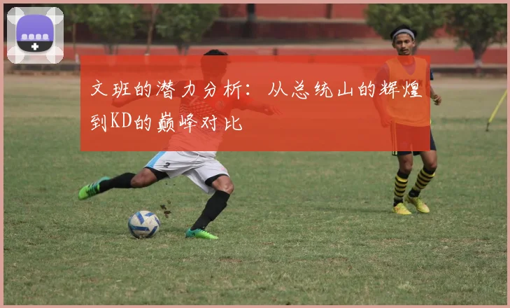 文班的潜力分析：从总统山的辉煌到KD的巅峰对比