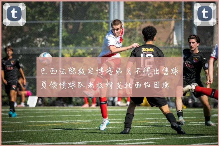 巴西法院裁定博塔弗戈不得出售球员偿债球队老板特克托面临困境