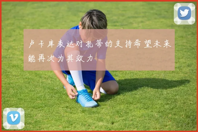 卢卡库表达对孔蒂的支持希望未来能再次为其效力