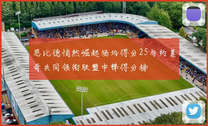 恩比德悄然崛起场均得分25与约基奇共同领衔联盟中锋得分榜