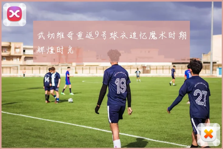 武切维奇重返9号球衣追忆魔术时期辉煌时光