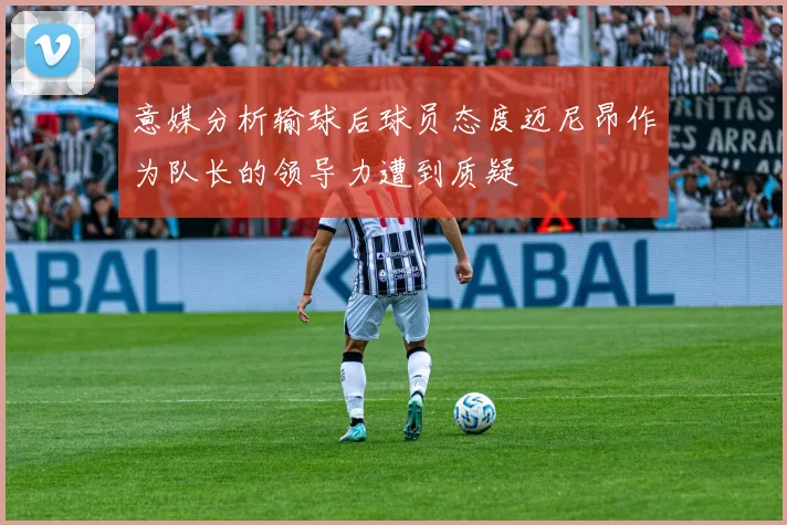 意媒分析输球后球员态度迈尼昂作为队长的领导力遭到质疑
