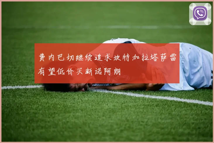 费内巴切继续追求坎特加拉塔萨雷有望低价买断诺阿朗