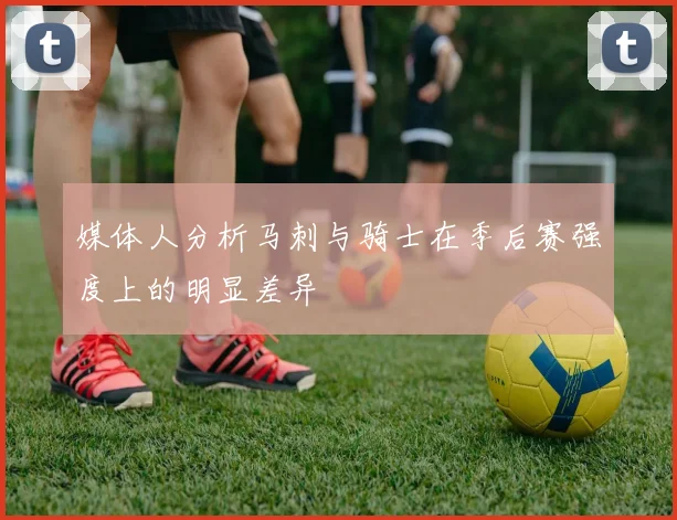 媒体人分析马刺与骑士在季后赛强度上的明显差异