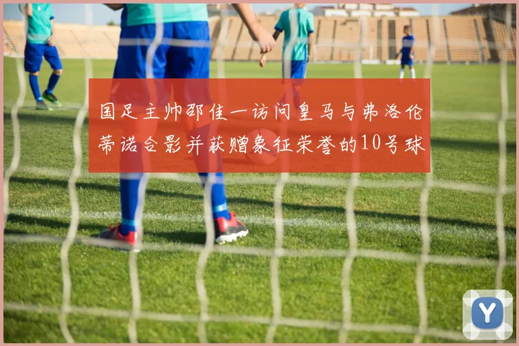 国足主帅邵佳一访问皇马与弗洛伦蒂诺合影并获赠象征荣誉的10号球衣