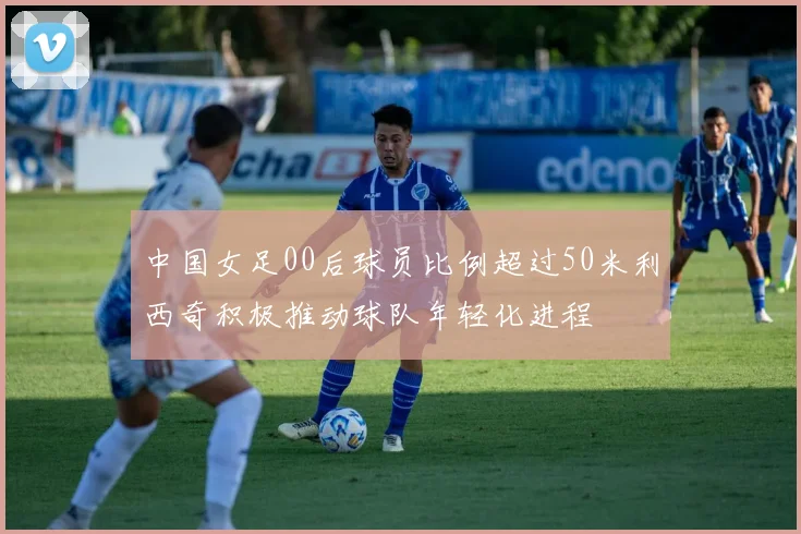 中国女足00后球员比例超过50米利西奇积极推动球队年轻化进程