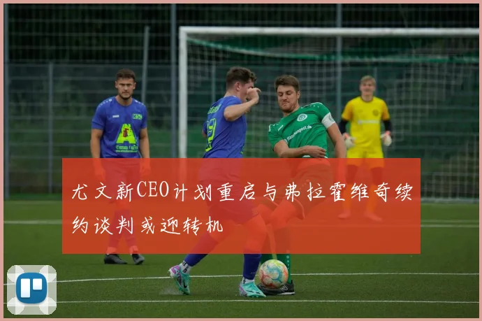 尤文新CEO计划重启与弗拉霍维奇续约谈判或迎转机