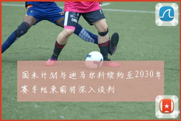 国米计划与迪马尔科续约至2030年赛季结束前将深入谈判
