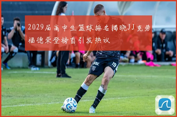 2029届高中生篮球排名揭晓JJ克劳福德荣登榜首引发热议