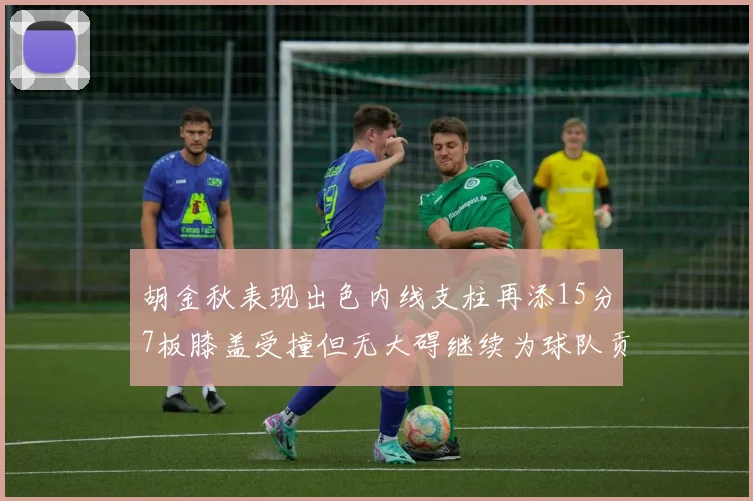 胡金秋表现出色内线支柱再添15分7板膝盖受撞但无大碍继续为球队贡献力量