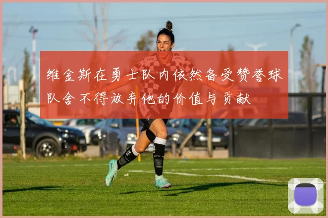 维金斯在勇士队内依然备受赞誉球队舍不得放弃他的价值与贡献