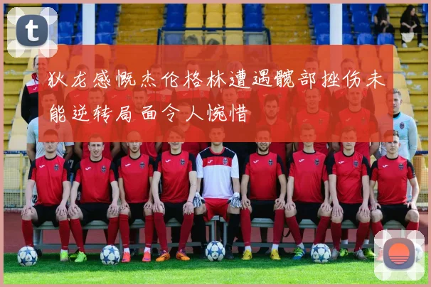 狄龙感慨杰伦格林遭遇髋部挫伤未能逆转局面令人惋惜