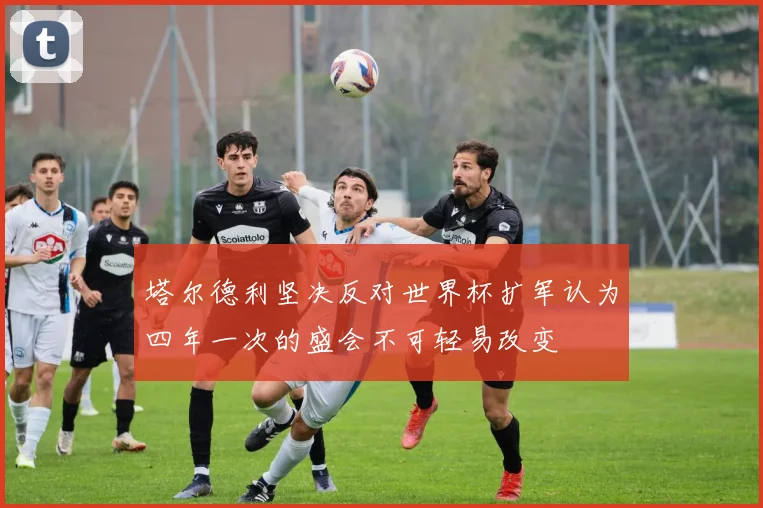 塔尔德利坚决反对世界杯扩军认为四年一次的盛会不可轻易改变