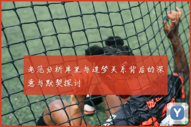 老范分析库里与追梦关系背后的深意与默契探讨