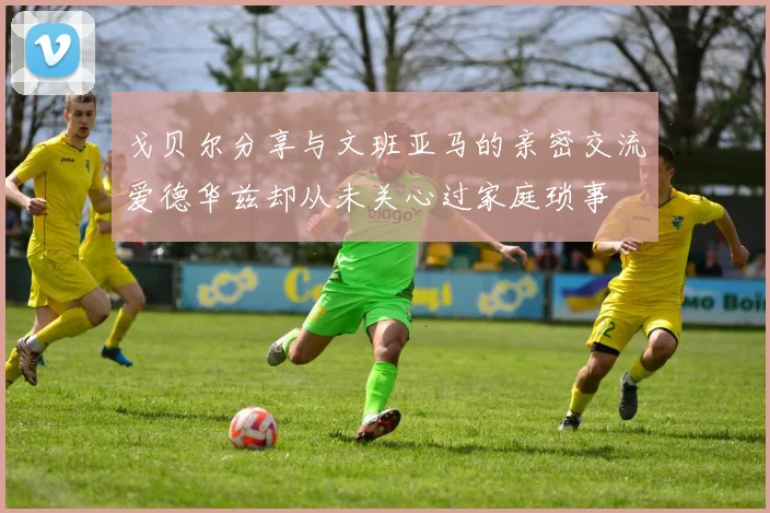 戈贝尔分享与文班亚马的亲密交流爱德华兹却从未关心过家庭琐事