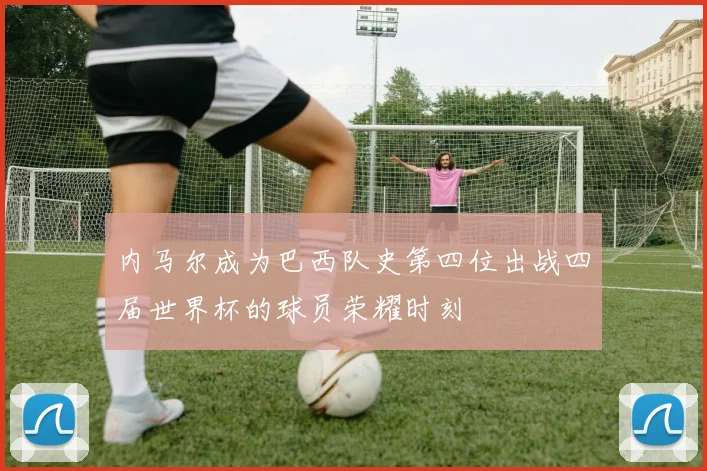 内马尔成为巴西队史第四位出战四届世界杯的球员荣耀时刻