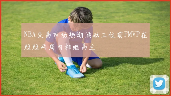 NBA交易市场热潮涌动三位前FMVP在短短两周内相继易主