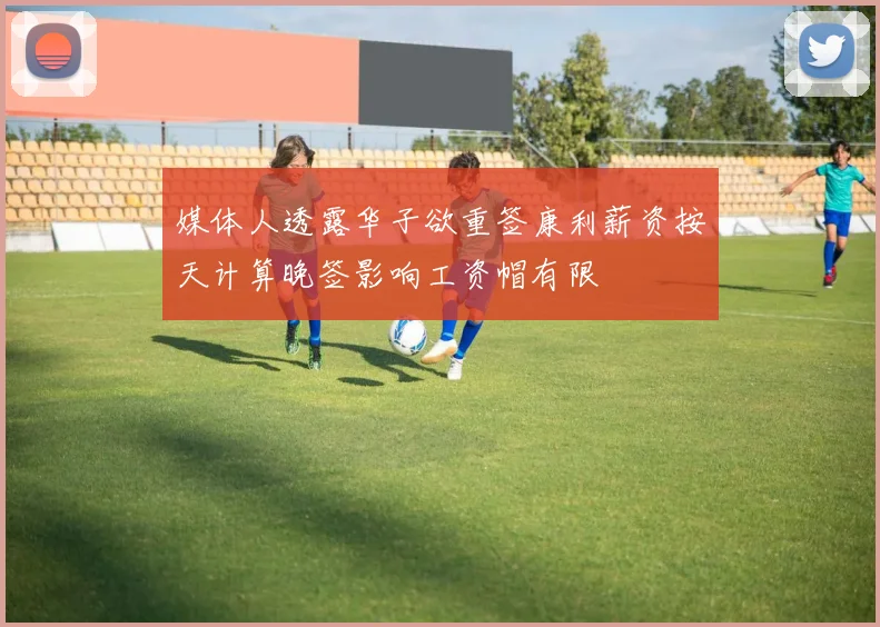 媒体人透露华子欲重签康利薪资按天计算晚签影响工资帽有限
