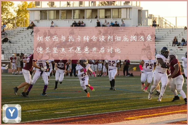 切尔西与扎卡转会谈判彻底搁浅桑德兰坚决不愿意开启讨论