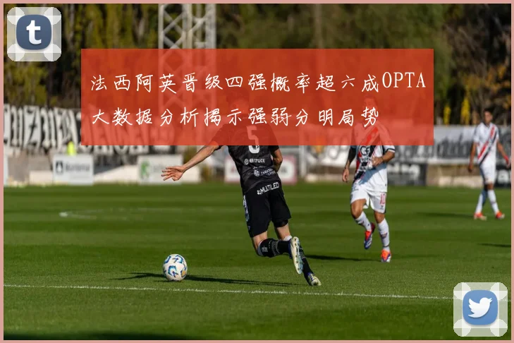 法西阿英晋级四强概率超六成OPTA大数据分析揭示强弱分明局势