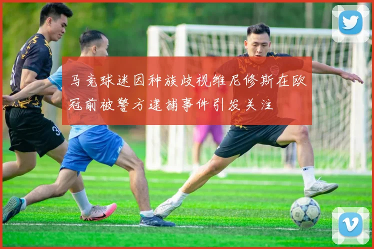 马竞球迷因种族歧视维尼修斯在欧冠前被警方逮捕事件引发关注