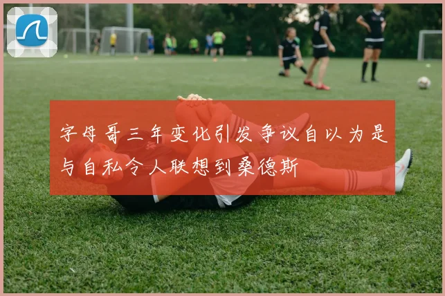 字母哥三年变化引发争议自以为是与自私令人联想到桑德斯