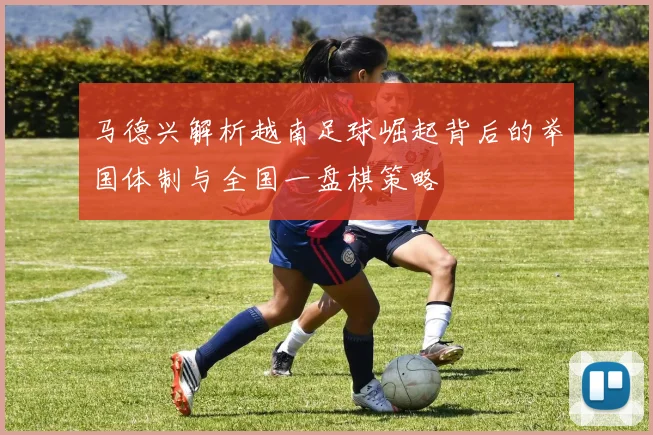 马德兴解析越南足球崛起背后的举国体制与全国一盘棋策略