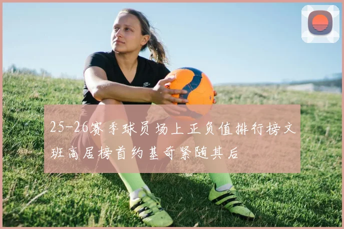 25-26赛季球员场上正负值排行榜文班高居榜首约基奇紧随其后