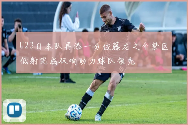 U23日本队再添一分佐藤龙之介禁区低射完成双响助力球队领先