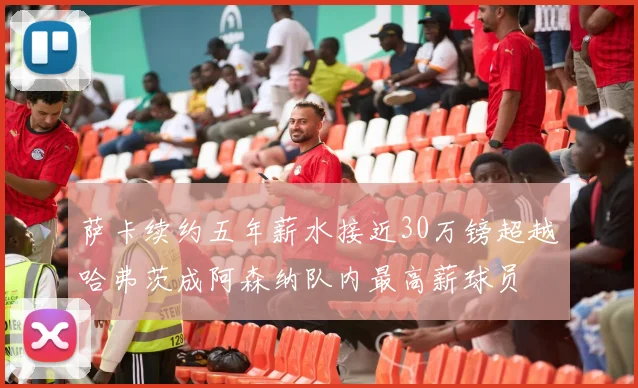 萨卡续约五年薪水接近30万镑超越哈弗茨成阿森纳队内最高薪球员