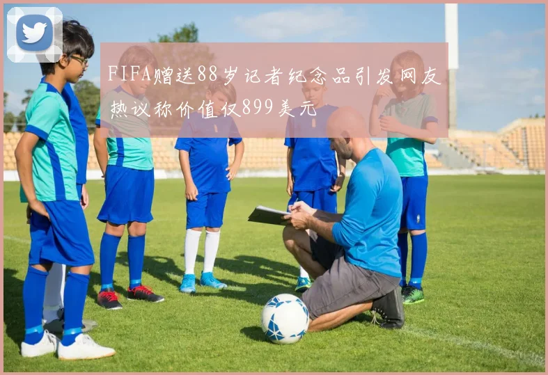 FIFA赠送88岁记者纪念品引发网友热议称价值仅899美元